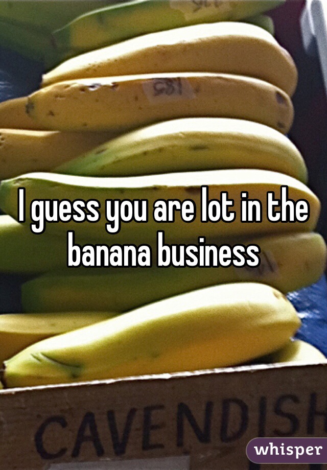 I guess you are lot in the banana business