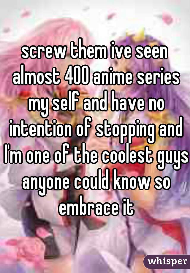 screw them ive seen almost 400 anime series my self and have no intention of stopping and I'm one of the coolest guys anyone could know so embrace it