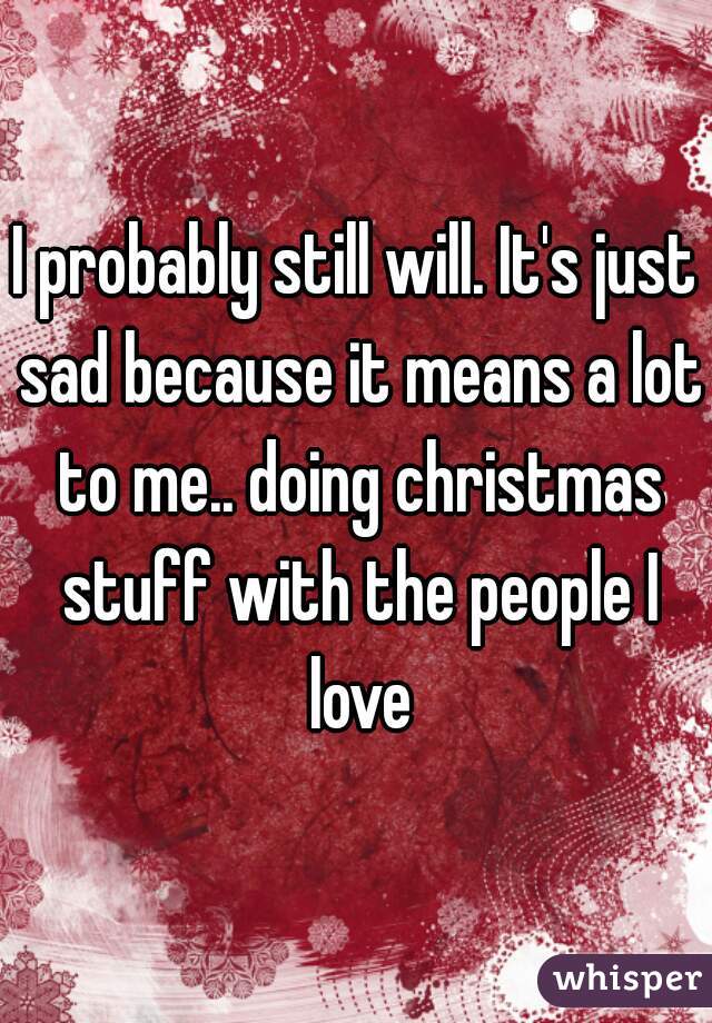 I probably still will. It's just sad because it means a lot to me.. doing christmas stuff with the people I love