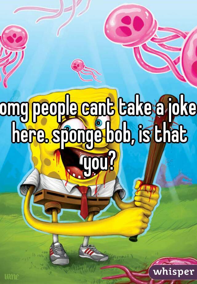omg people cant take a joke here. sponge bob, is that you?
