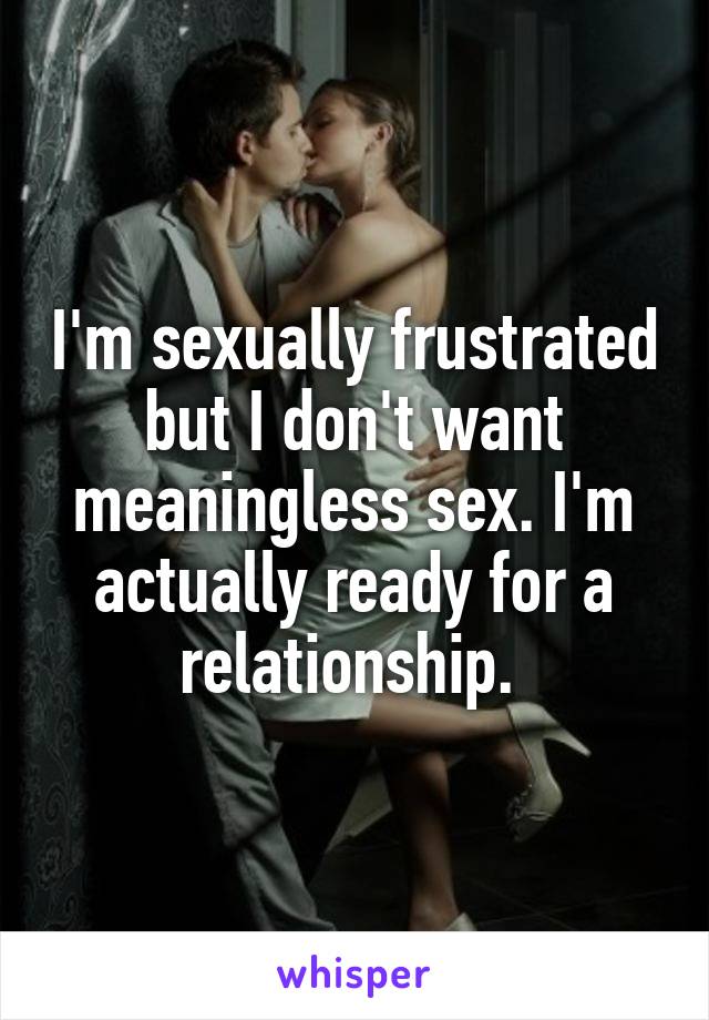 I'm sexually frustrated but I don't want meaningless sex. I'm actually ready for a relationship. 