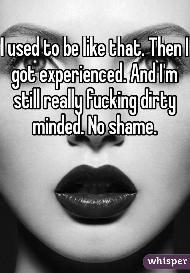 I used to be like that. Then I got experienced. And I'm still really fucking dirty minded. No shame. 