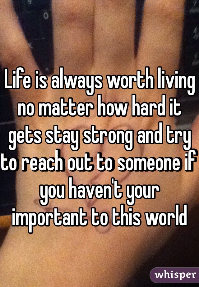 Life is always worth living no matter how hard it gets stay strong and try to reach out to someone if you haven't your important to this world