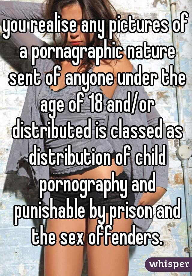 you realise any pictures of a pornagraphic nature sent of anyone under the age of 18 and/or distributed is classed as distribution of child pornography and punishable by prison and the sex offenders.
