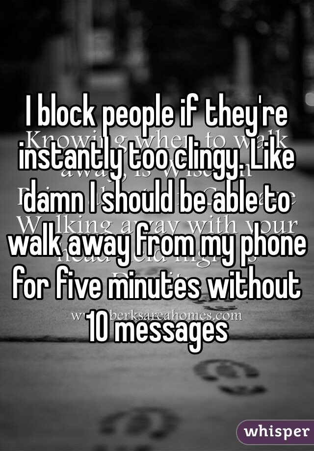 I block people if they're instantly too clingy. Like damn I should be able to walk away from my phone for five minutes without 10 messages 