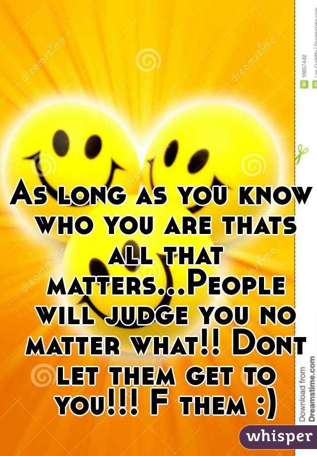 
As long as you know who you are thats all that matters...People will judge you no matter what!! Dont let them get to you!!! F them :)