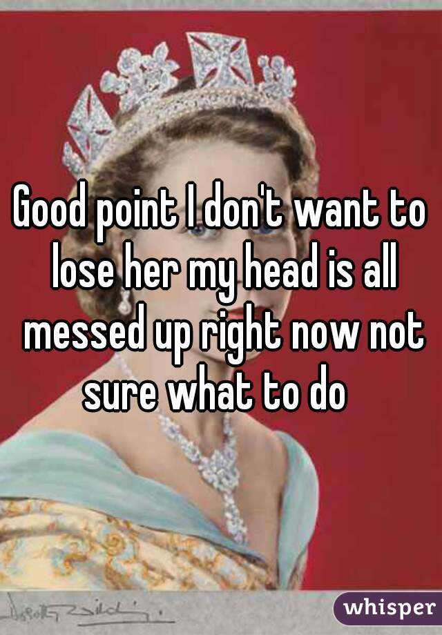 Good point I don't want to lose her my head is all messed up right now not sure what to do  