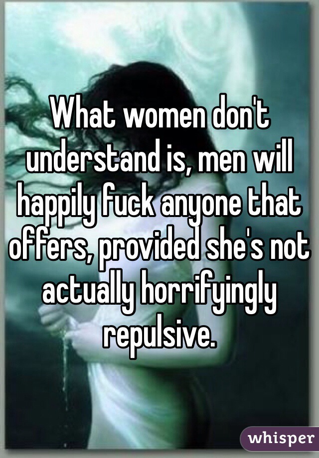 What women don't understand is, men will happily fuck anyone that offers, provided she's not actually horrifyingly repulsive.