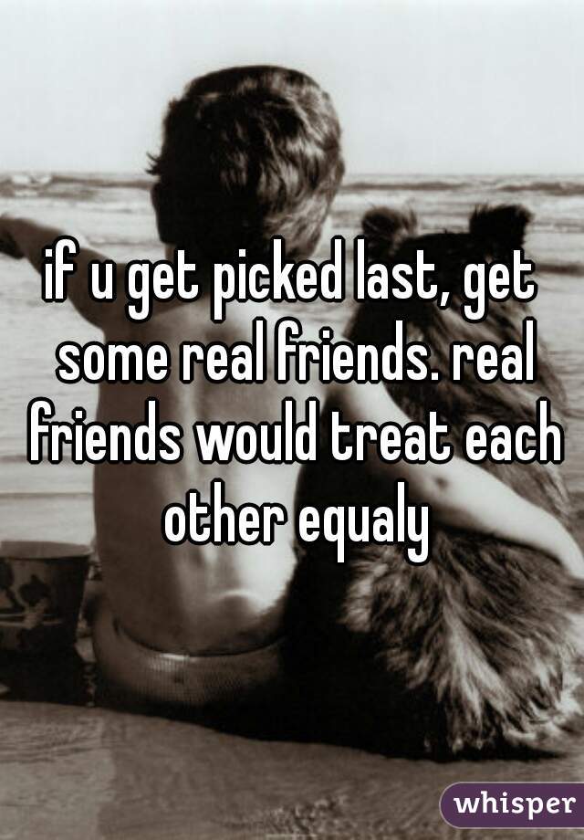 if u get picked last, get some real friends. real friends would treat each other equaly