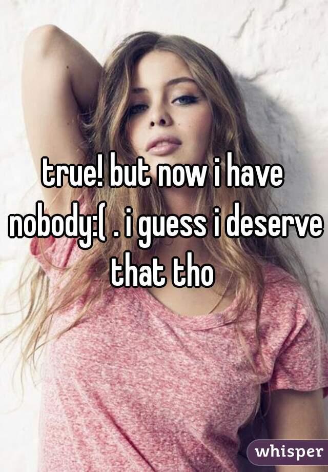 true! but now i have nobody:( . i guess i deserve that tho 