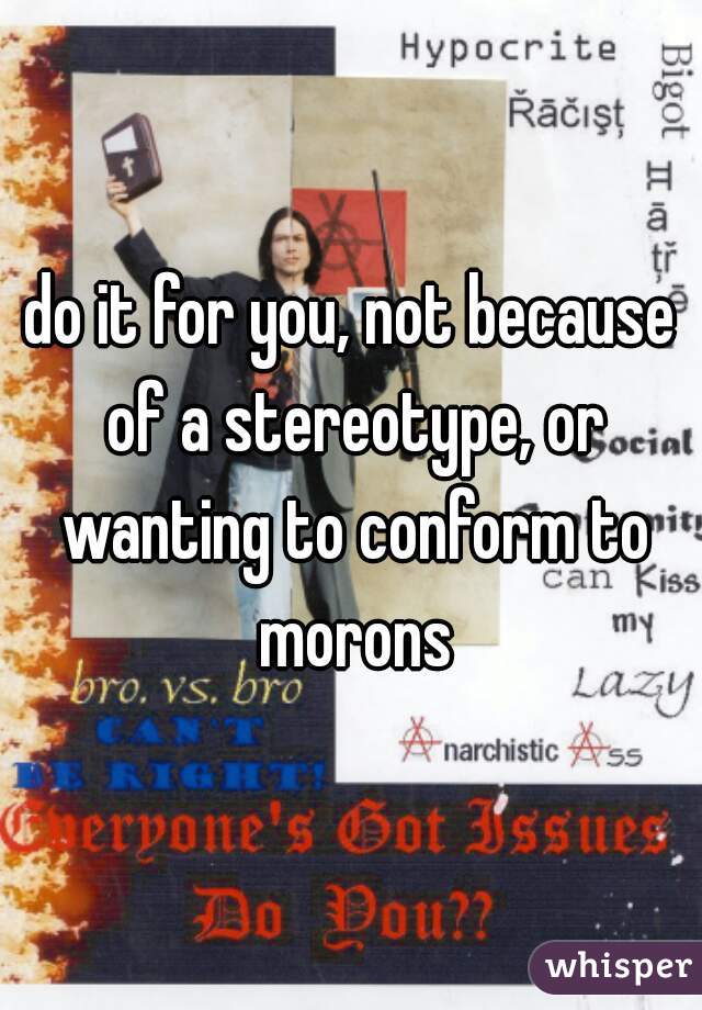 do it for you, not because of a stereotype, or wanting to conform to morons