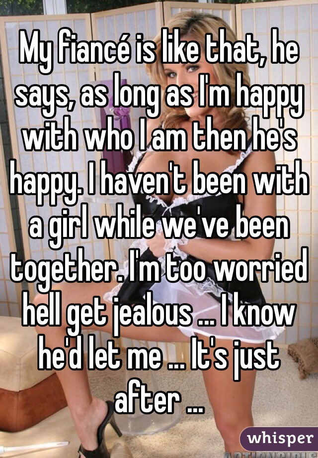 My fiancé is like that, he says, as long as I'm happy with who I am then he's happy. I haven't been with a girl while we've been together. I'm too worried hell get jealous ... I know he'd let me ... It's just after ...