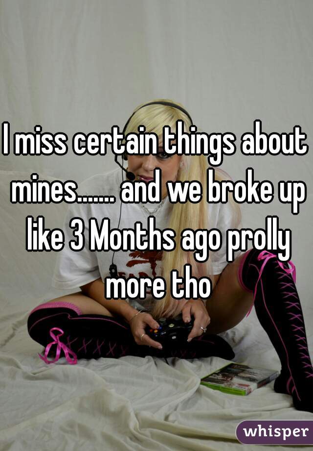 I miss certain things about mines....... and we broke up like 3 Months ago prolly more tho