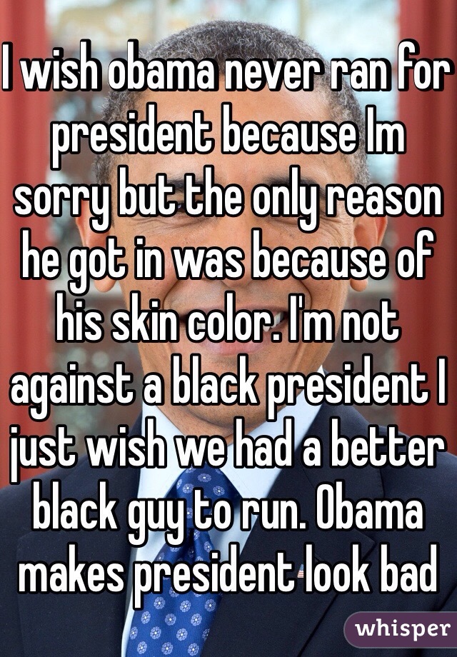 I wish obama never ran for president because Im sorry but the only reason he got in was because of his skin color. I'm not against a black president I just wish we had a better black guy to run. Obama makes president look bad