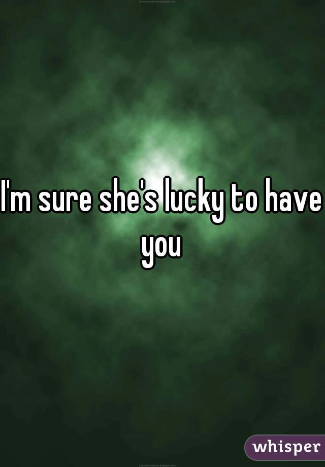 I'm sure she's lucky to have you 