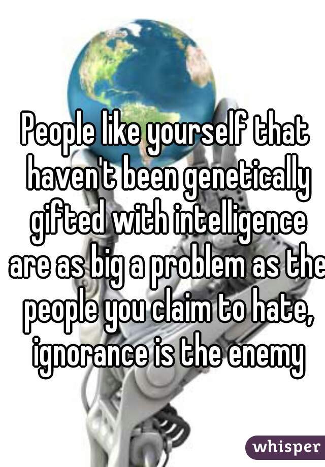 People like yourself that haven't been genetically gifted with intelligence are as big a problem as the people you claim to hate, ignorance is the enemy