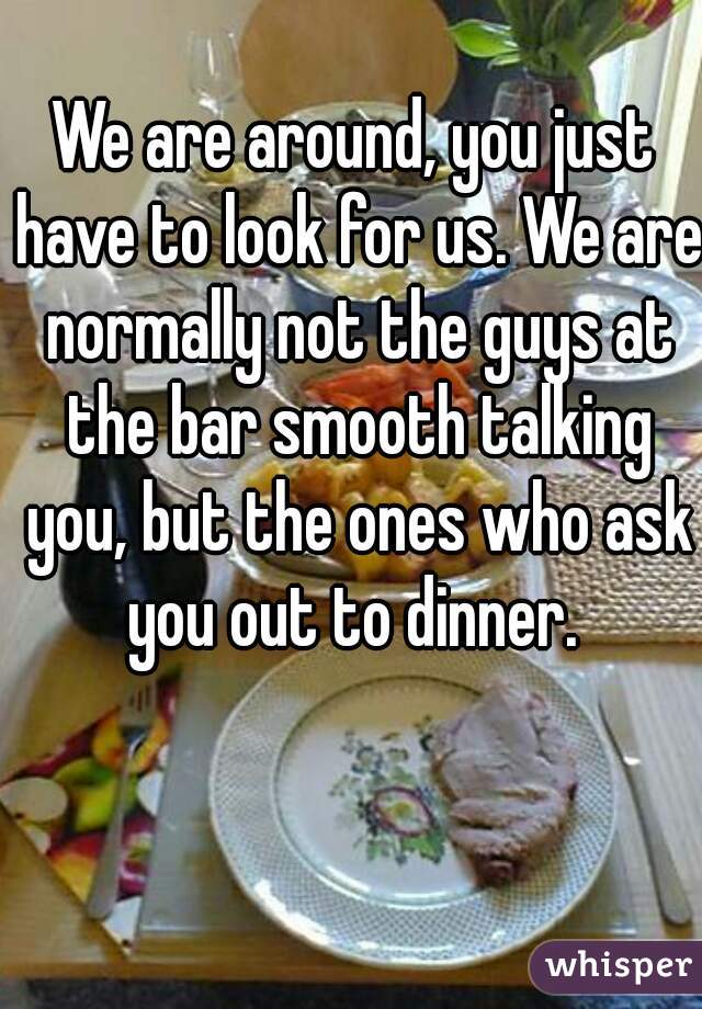We are around, you just have to look for us. We are normally not the guys at the bar smooth talking you, but the ones who ask you out to dinner. 