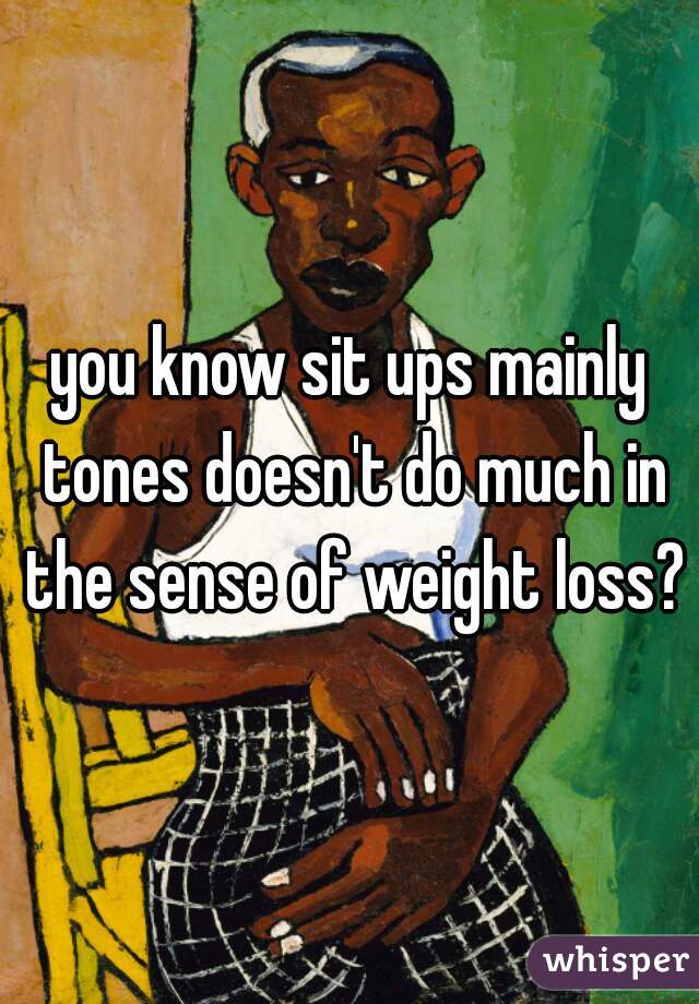 you know sit ups mainly tones doesn't do much in the sense of weight loss?
