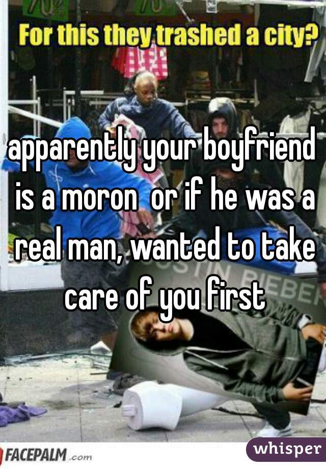 apparently your boyfriend is a moron  or if he was a real man, wanted to take care of you first