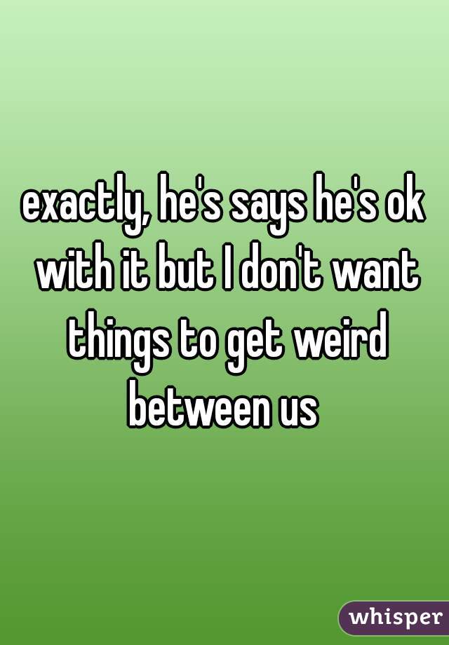 exactly, he's says he's ok with it but I don't want things to get weird between us 
