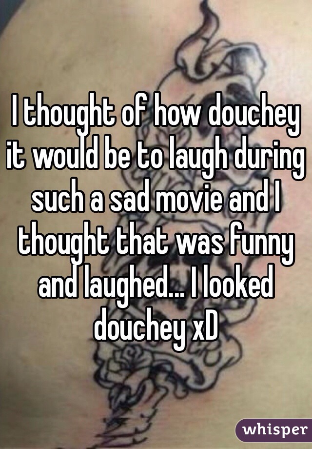 I thought of how douchey it would be to laugh during such a sad movie and I thought that was funny and laughed... I looked douchey xD 