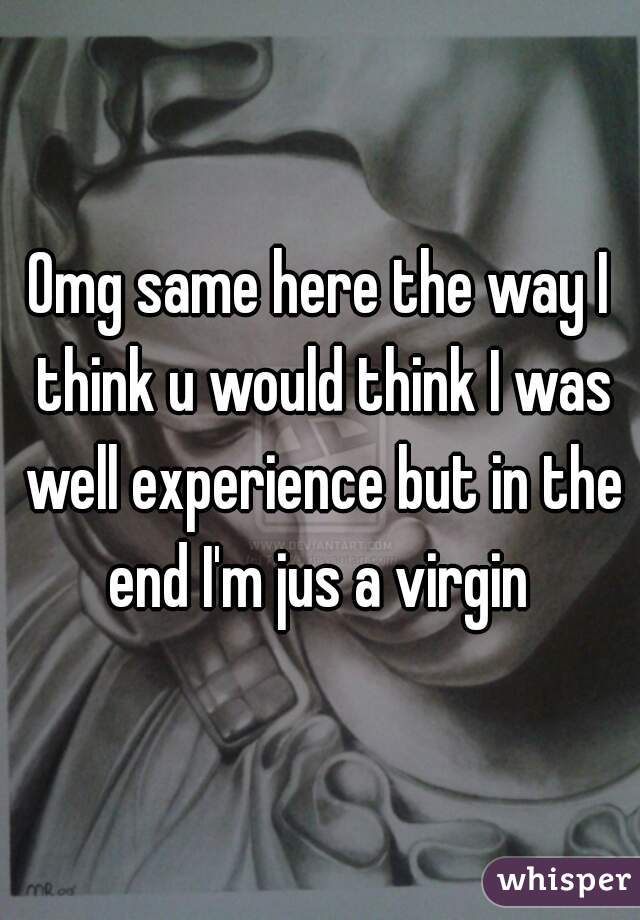 Omg same here the way I think u would think I was well experience but in the end I'm jus a virgin 