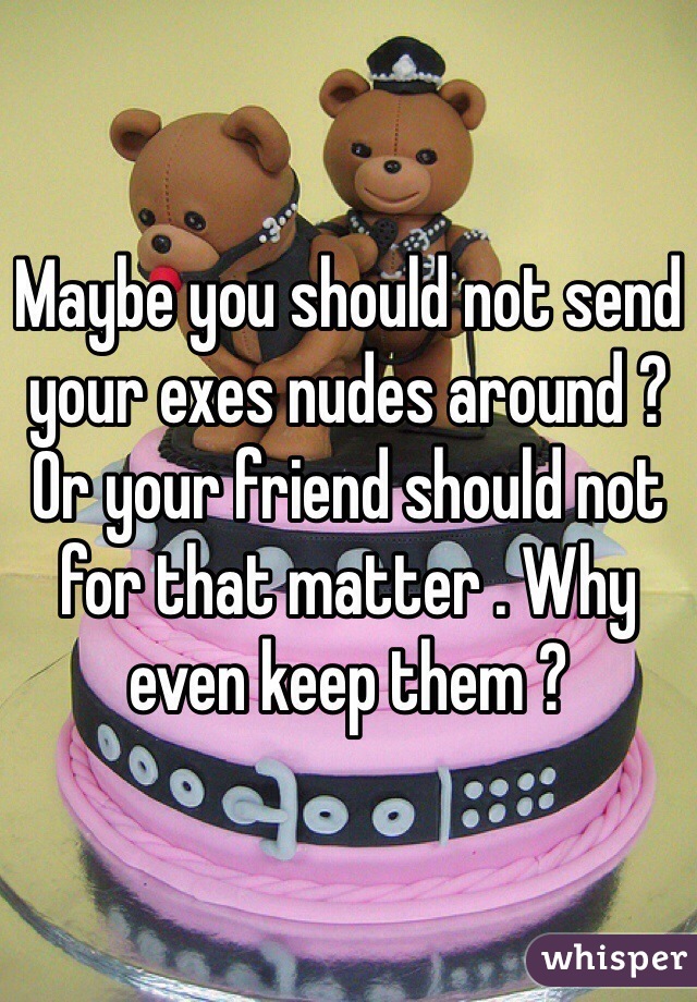 Maybe you should not send your exes nudes around ? Or your friend should not for that matter . Why even keep them ?