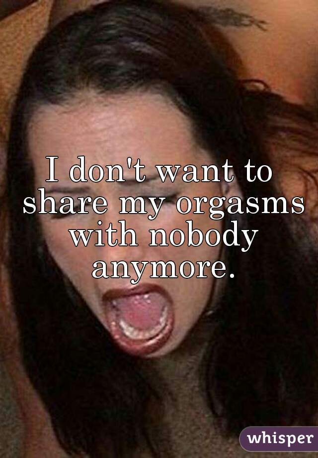 I don't want to share my orgasms with nobody anymore.