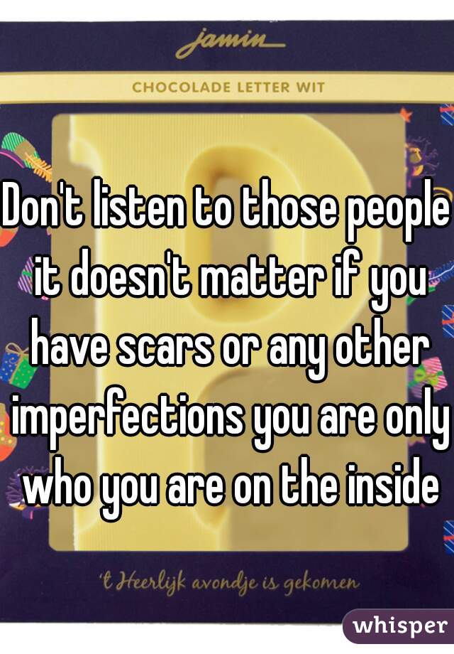 Don't listen to those people it doesn't matter if you have scars or any other imperfections you are only who you are on the inside
