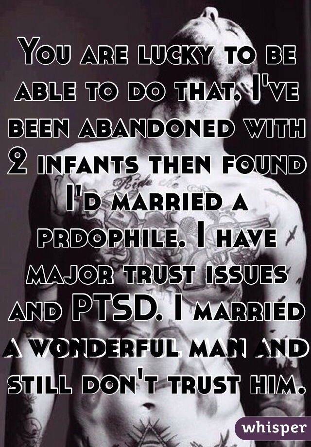 You are lucky to be able to do that. I've been abandoned with 2 infants then found I'd married a prdophile. I have major trust issues and PTSD. I married a wonderful man and still don't trust him. 