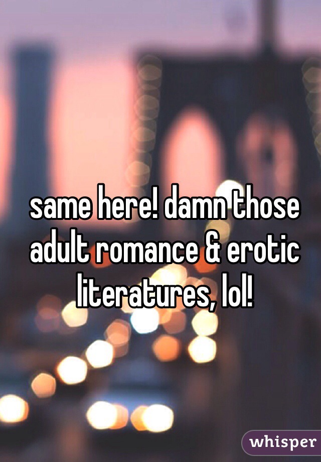 same here! damn those adult romance & erotic literatures, lol!