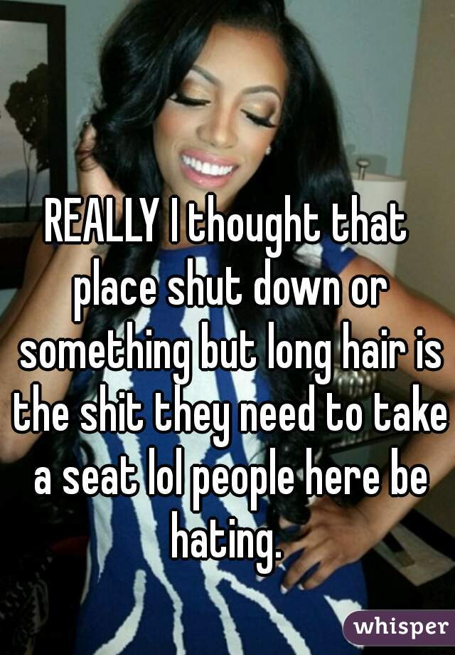 REALLY I thought that place shut down or something but long hair is the shit they need to take a seat lol people here be hating. 