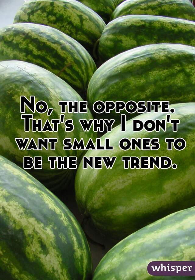 No, the opposite. That's why I don't want small ones to be the new trend.