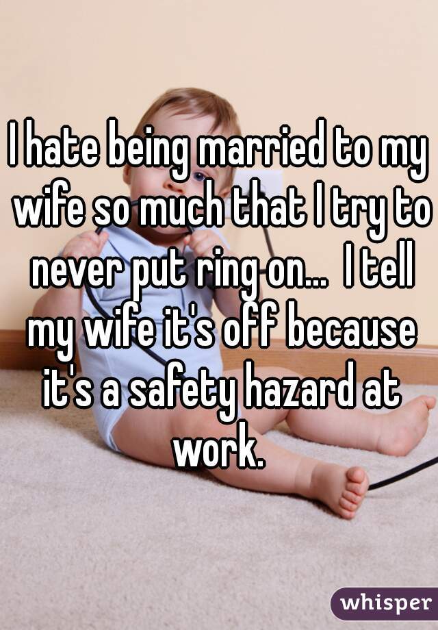 I hate being married to my wife so much that I try to never put ring on...  I tell my wife it's off because it's a safety hazard at work. 