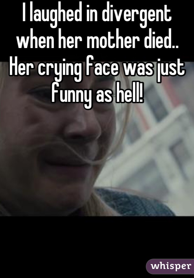 I laughed in divergent when her mother died.. Her crying face was just funny as hell!