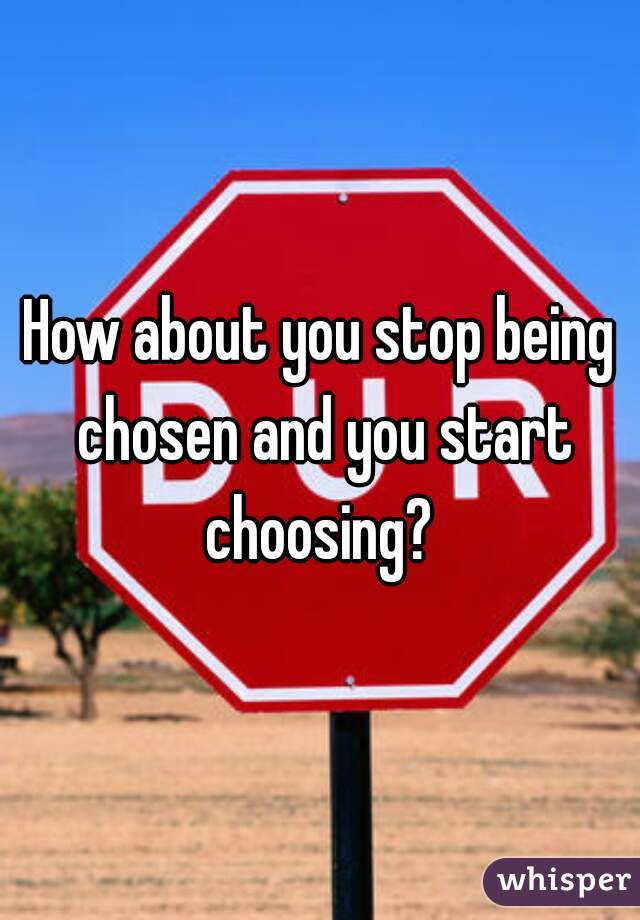 How about you stop being chosen and you start choosing? 