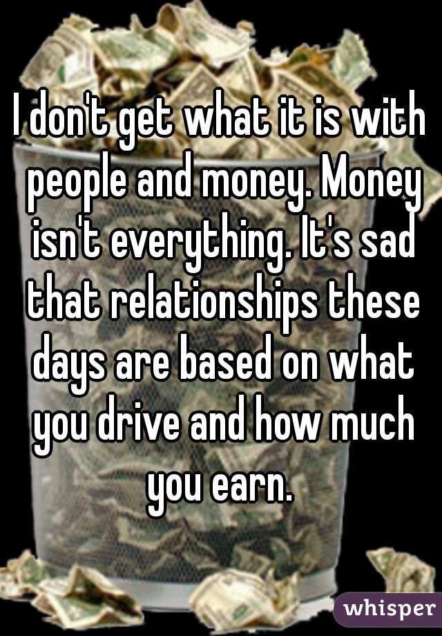 I don't get what it is with people and money. Money isn't everything. It's sad that relationships these days are based on what you drive and how much you earn. 