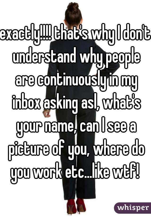 exactly!!!! that's why I don't understand why people are continuously in my inbox asking asl, what's your name, can I see a picture of you, where do you work etc...like wtf! 