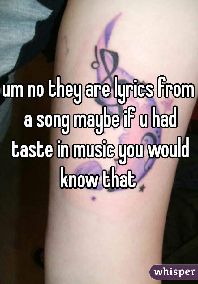 um no they are lyrics from a song maybe if u had taste in music you would know that 