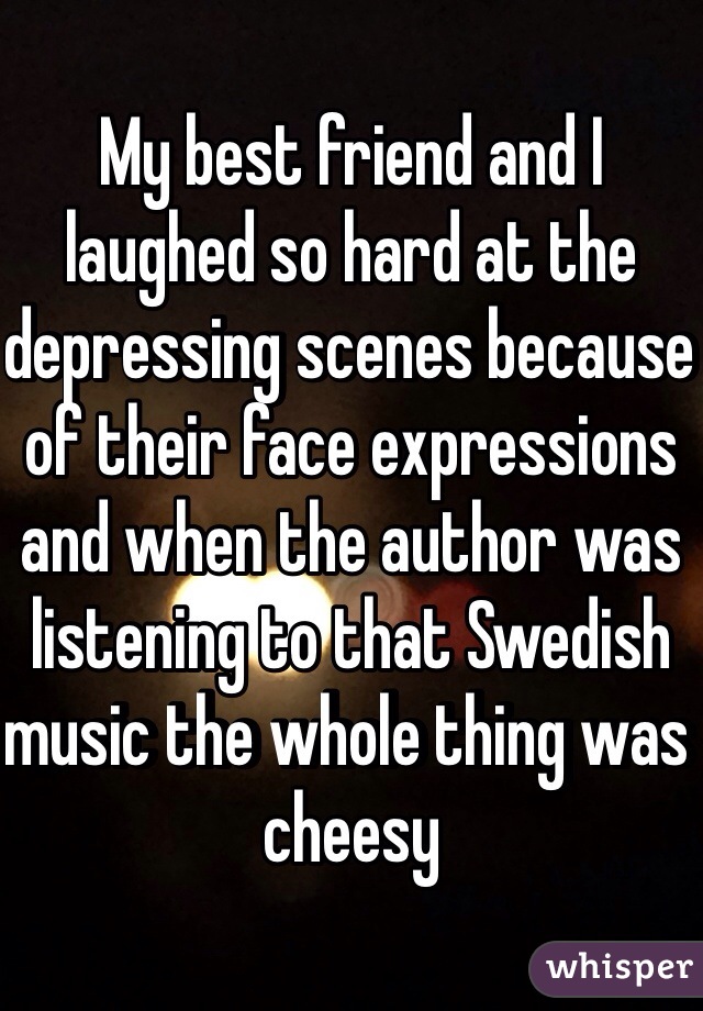 My best friend and I laughed so hard at the depressing scenes because of their face expressions and when the author was listening to that Swedish music the whole thing was cheesy