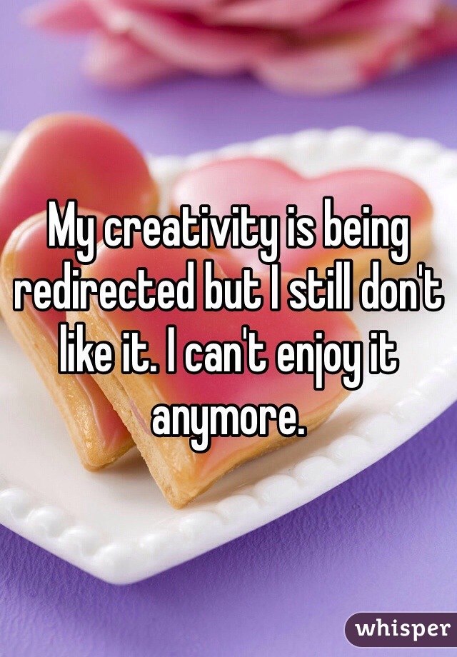 My creativity is being redirected but I still don't like it. I can't enjoy it anymore.