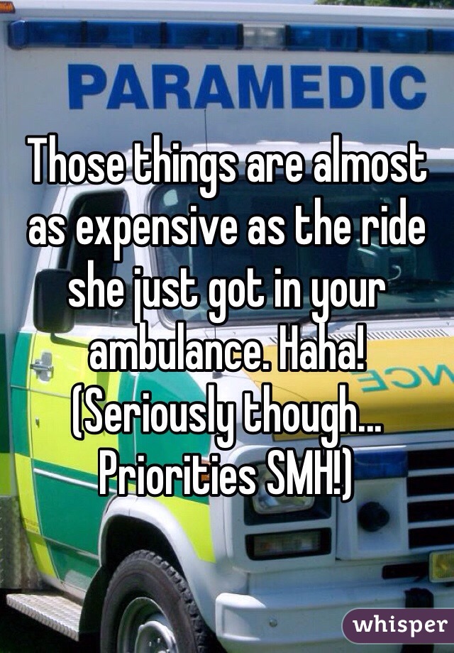 Those things are almost as expensive as the ride she just got in your ambulance. Haha! (Seriously though... Priorities SMH!) 