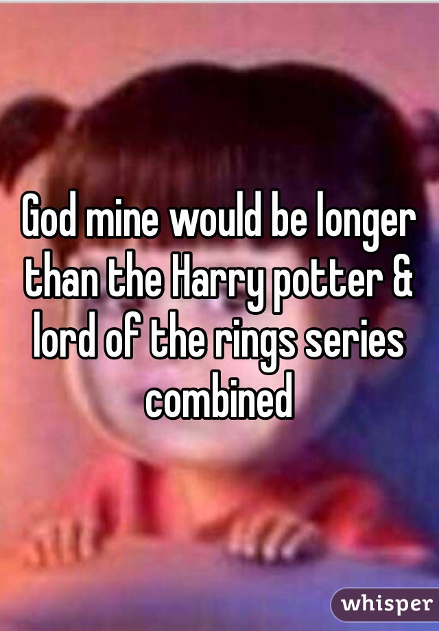 God mine would be longer than the Harry potter & lord of the rings series combined