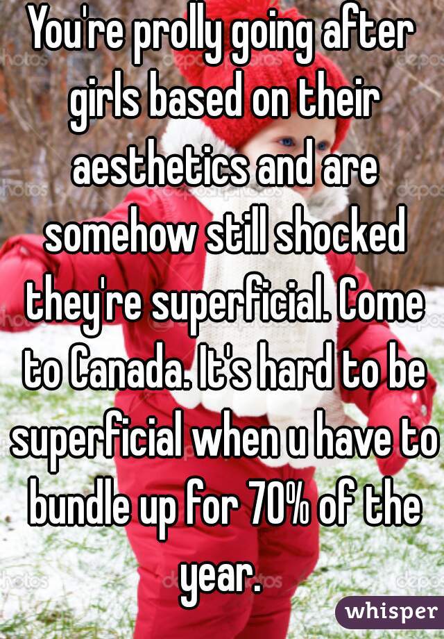 You're prolly going after girls based on their aesthetics and are somehow still shocked they're superficial. Come to Canada. It's hard to be superficial when u have to bundle up for 70% of the year. 