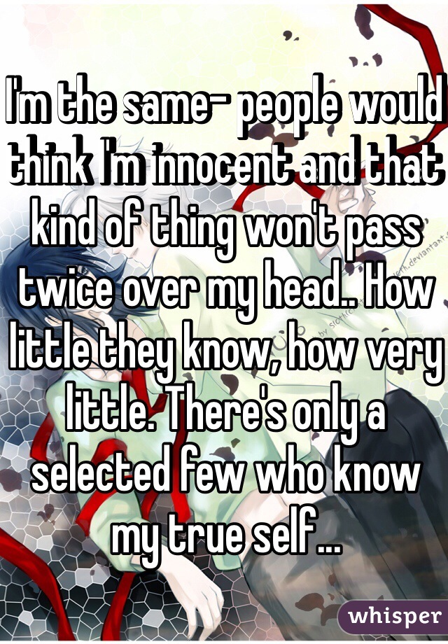 I'm the same- people would think I'm innocent and that kind of thing won't pass twice over my head.. How little they know, how very little. There's only a selected few who know my true self... 