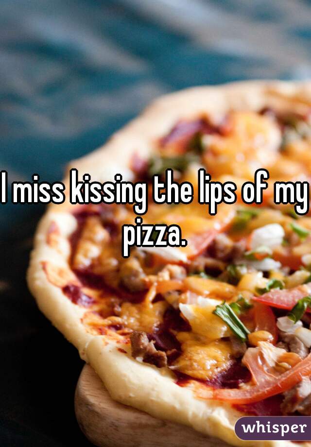 I miss kissing the lips of my pizza. 