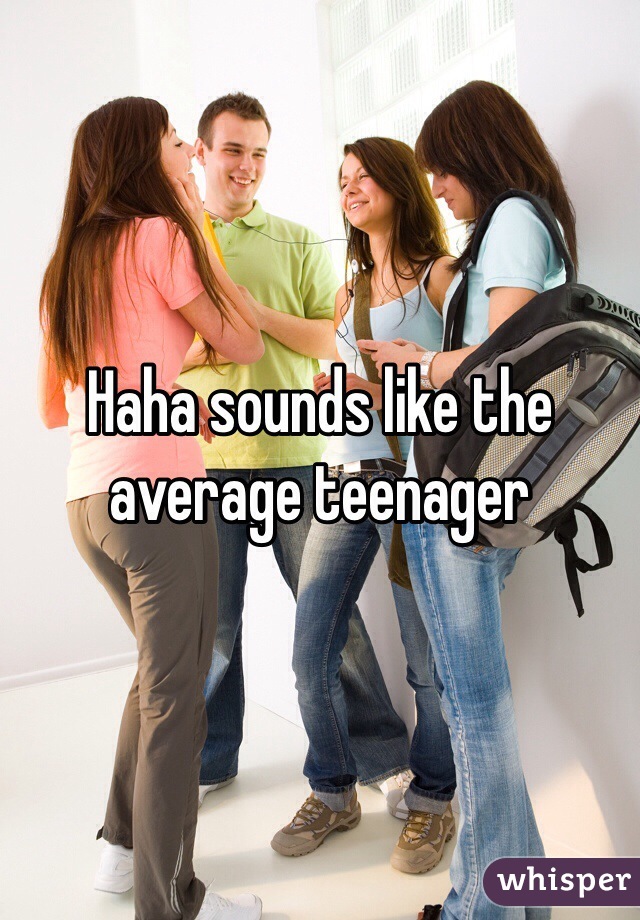 Haha sounds like the average teenager