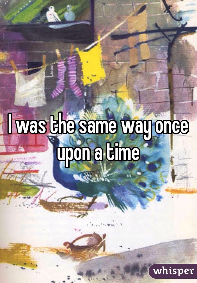 I was the same way once upon a time