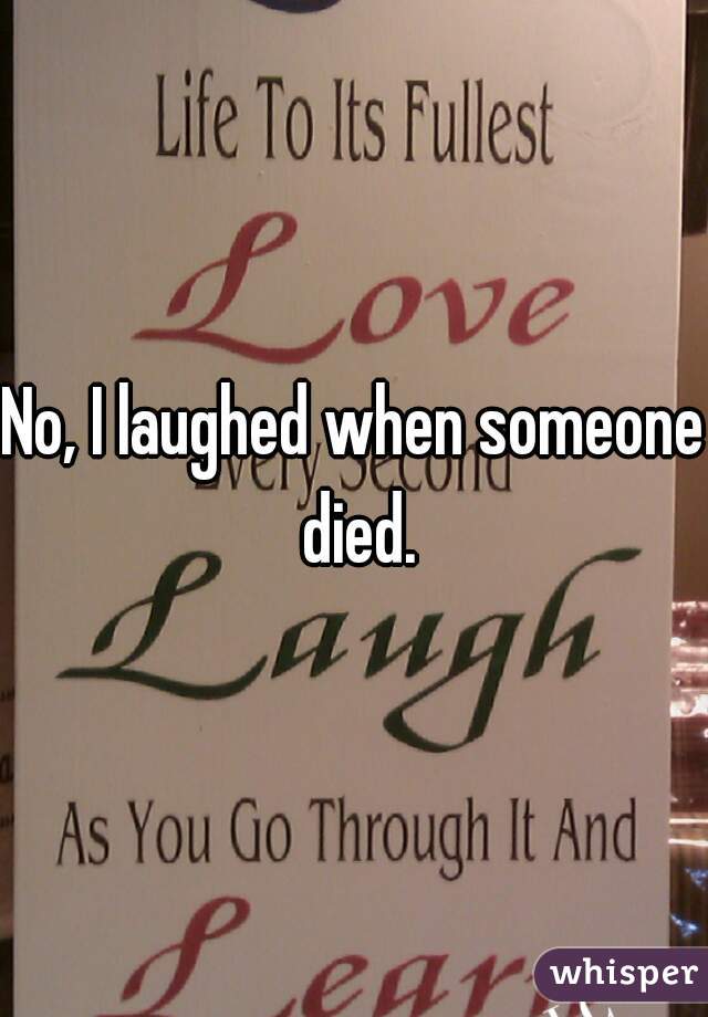 No, I laughed when someone died.