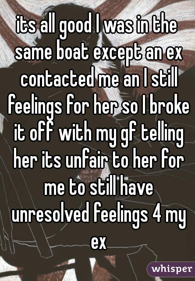 its all good I was in the same boat except an ex contacted me an I still feelings for her so I broke it off with my gf telling her its unfair to her for me to still have unresolved feelings 4 my ex